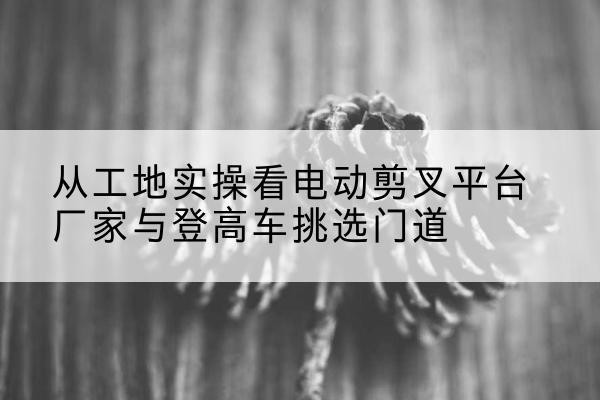 田家庵电动剪叉升降平台厂家-从工地实操看电动剪叉平台厂家与登高车挑选门道