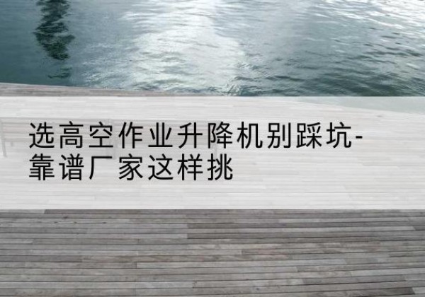 田家庵剪叉式升降机厂家-选高空作业升降机别踩坑-靠谱厂家这样挑